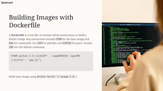 Building Images with
Dockerfile
A Dockerfile is a text file. It contains all the instructions to build a
Docker image. Key instructions include FROM for the base image and
RUN for commands. Use COPY to add files and EXPOSE for ports. Finally,
CMD sets the default command.
FROM python:3.9-slimCOPY . /appWORKDIR /appCMD
["python", "app.py"]
Build your image using docker build -t myapp:1.0 ..
Tpoint tech
 