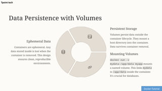 Data Persistence with Volumes
Ephemeral Data
Containers are ephemeral. Any
data stored inside is lost when the
container is removed. This design
ensures clean, reproducible
environments.
Persistent Storage
Volumes persist data outside the
container lifecycle. They mount a
host directory into the container.
Data survives container removal.
Mounting Volumes
docker run -v
mydata:/app/data myapp mounts
a named volume. This links mydata
to /app/data inside the container.
It's crucial for databases.
Docker-Tutorial
Tpoint tech
 