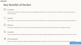 Key Benefits of Docker
Portability
"Build once, run anywhere." Docker ensures consistent application behavior across all environments. Development, testing, and production
become seamless.
Isolation
Each container is an isolated environment. Processes, network, and filesystem are self-contained. This prevents conflicts between applications.
Efficiency
Containers are lightweight. They share the host OS kernel, offering lower overhead than VMs. Containers boot significantly faster.
Scalability
Easily scale applications by running multiple container instances. Docker simplifies deploying and managing numerous copies of your service.
CI/CD Integration
Docker streamlines continuous integration and deployment pipelines. It provides a consistent environment from code commit to production.
Docker-Tutorial
Tpoint tech
 