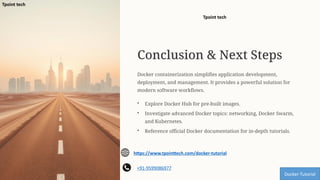 Conclusion & Next Steps
Docker containerization simplifies application development,
deployment, and management. It provides a powerful solution for
modern software workflows.
• Explore Docker Hub for pre-built images.
• Investigate advanced Docker topics: networking, Docker Swarm,
and Kubernetes.
• Reference official Docker documentation for in-depth tutorials.
Docker-Tutorial
https://www.tpointtech.com/docker-tutorial
+91-9599086977
Tpoint tech
Tpoint tech
 