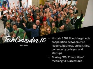 Jerry	
  Steele	
  
• Historic	
  2008	
  floods	
  begat	
  epic	
  
cooperation	
  between	
  civic	
  
leaders,	
  business,	
  universities,	
  
community	
  colleges,	
  and	
  
startups	
  
• Making	
  “We	
  Create	
  Here”	
  
meaningful	
  &	
  accessible
 