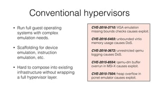 Conventional hypervisors
CVE-2016-3710: VGA emulation
missing bounds checks causes exploit.
CVE-2016-5403: unbounded virti...