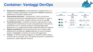 Container: Vantaggi DevOps
● Deployment semplificato: impacchettando un’applicazione in un
singolo immagine distribuibile e configurabile. Docker semplifica il
deployment di qualsiasi applicazione.
● Disponibilità istantanea: “virtualizzando” solo le componenti
necessarie all’esecuzione dell’applicazione il container si avvia in
un ventesimo di secondo, rispetto ai tempi di avvio di una VM
● Controllo granulare: i container consentono agli operatori e agli
sviluppatori di suddividere le risorse computazionali in microservizi,
garantendo così un controllo superiore sull’eseguibilità delle
applicazioni e un miglioramento delle prestazioni dell’intero sistema.
● Deploy semplificato: l’amministrazione dei cicli di rilascio delle
applicazioni è semplificato: basta pubblicare la nuova immagine
docker e ricaricare il container per avere tutto aggiornato
● Testing: le attività di testing traggono un beneficio,infatti il testing
avviene solo su container, che è la stessa situazione in ambiente di
produzione, isolato dagli altri ambienti.
 