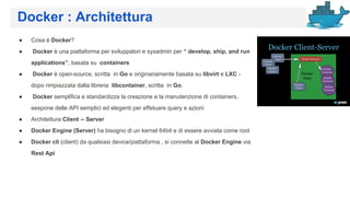 Docker : Architettura
● Cosa è Docker?
● Docker è una piattaforma per sviluppatori e sysadmin per “ develop, ship, and run
applications”, basata su containers
● Docker è open-source, scritta in Go e originariamente basata su libvirt e LXC -
dopo rimpiazzata dalla libreria libcontainer, scritta in Go.
● Docker semplifica e standardizza la creazione e la manutenzione di containers,
eespone delle API semplici ed elegenti per effetuare query e azioni
● Architettura Client -- Server
● Docker Engine (Server) ha bisogno di un kernel 64bit e di essere avviata come root
● Docker cli (client) da qualsiasi device/piattaforma , si connette al Docker Engine via
Rest Api
 