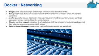 Docker : Networking
● bridge quando sono necessari più contenitori per comunicare sullo stesso host Docker.
● host quando lo stack di rete non deve essere isolato dall'host Docker, ma si desidera isolare altri aspetti del
contenitore.
● overlay quando hai bisogno di contenitori in esecuzione su diversi host Docker per comunicare o quando più
applicazioni lavorano insieme utilizzando i servizi di sciame.
● Macvlan quando si esegue la migrazione da un'installazione di VM o si richiede che i contenitori sembrano host
fisici sulla rete, ognuno con un indirizzo MAC univoco.
● I plug-in di rete di terze parti consentono di integrare Docker con stack di rete specializzati.
 