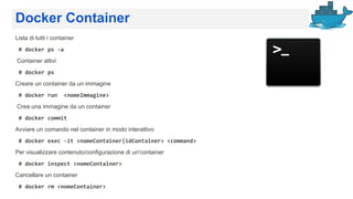Docker Container
Lista di tutti i container
# docker ps -a
Container attivi
# docker ps
Creare un container da un immagine
# docker run <nomeImmagine>
Crea una immagine da un container
# docker commit
Avviare un comando nel container in modo interattivo
# docker exec -it <nomeContainer|idContainer> <command>
Per visualizzare contenuto/configurazione di un'container
# docker inspect <nomeContainer>
Cancellare un container
# docker rm <nomeContainer>
 