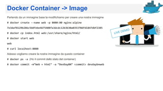 Docker Container -> Image
Partendo da un immagine base la modifichiamo per creare una nostra immagine
# docker create --name web -p 8080:80 nginx:alpine
7e3daf8129b286c5b8febe4675408fa3dcdc12b3b30a035370dfd1847dbf2385
# docker cp index.html web:/usr/share/nginx/html/
# docker start web
web
# curl localhost:8080
Adesso vogliamo creare la nostra immagine da questo container
# docker ps -a (Ho il commit dello stato del container)
# docker commit -m”Web + html” -a “DevDayBN” <commit> devdaybnweb
 