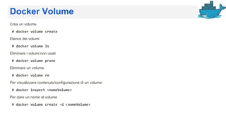 Docker Volume
Crea un volume
# docker volume create
Elenco dei volumi
# docker volume ls
Eliminare i volumi non usati
# docker volume prune
Eliminare un volume
# docker volume rm
Per visualizzare contenuto/configurazione di un volume
# docker inspect <nomeVolume>
Per dare un nome al volume
# docker volume create -d <nomeVolume>
 