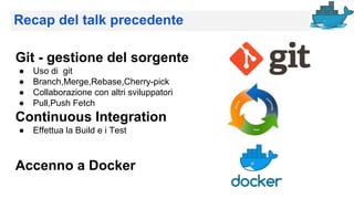 Recap del talk precedente
Git - gestione del sorgente
● Uso di git
● Branch,Merge,Rebase,Cherry-pick
● Collaborazione con altri sviluppatori
● Pull,Push Fetch
Continuous Integration
● Effettua la Build e i Test
Accenno a Docker
 