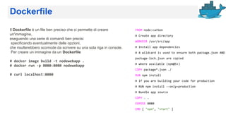 Dockerfile
Il Dockerfile è un file ben preciso che ci permette di creare
un'immagine,
eseguendo una serie di comandi ben precisi
specificando eventualmente delle opzioni,
che risulterebbero scomode da scrivere su una sola riga in console.
Per creare un immagine da un Dockerfile
# docker image build -t nodewebapp .
# docker run -p 8080:8080 nodewebapp
# curl localhost:8080
FROM node:carbon
# Create app directory
WORKDIR /usr/src/app
# Install app dependencies
# A wildcard is used to ensure both package.json AND
package-lock.json are copied
# where available (npm@5+)
COPY package*.json ./
RUN npm install
# If you are building your code for production
# RUN npm install --only=production
# Bundle app source
COPY . .
EXPOSE 8080
CMD [ "npm", "start" ]
 