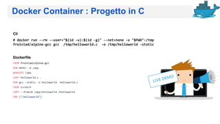 Docker Container : Progetto in C
Cli
# docker run --rm --user="$(id -u):$(id -g)" --net=none -v "$PWD":/tmp
frolvlad/alpine-gcc gcc /tmp/helloworld.c -o /tmp/helloworld -static
Dockerfile
FROM frolvlad/alpine-gcc
RUN mkdir -p /app
WORKDIR /app
COPY helloworld.c .
RUN gcc -static -o helloworld helloworld.c
FROM scratch
COPY --from=0 /app/helloworld /helloworld
CMD ["/helloworld"]
 