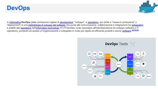 DevOps
In informatica DevOps (dalla contrazione inglese di development, "sviluppo", e operations, qui simile a "messa in produzione" o
"deployment") è una metodologia di sviluppo del software che punta alla comunicazione, collaborazione e integrazione tra sviluppatori
e addetti alle operations dell'information technology (IT).[1]
DevOps vuole rispondere all'interdipendenza tra sviluppo software e IT
operations, puntando ad aiutare un'organizzazione a sviluppare in modo più rapido ed efficiente prodotti e servizi software.[2][3][4][5]
 