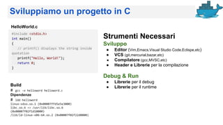 Sviluppiamo un progetto in C
#include <stdio.h>
int main()
{
// printf() displays the string inside
quotation
printf("Hello, World!");
return 0;
}
Strumenti Necessari
Sviluppo
● Editor (Vim,Emacs,Visual Studio Code,Eclispe,etc)
● VCS (git,mercurial,bazar,etc)
● Compilatore (gcc,MVSC,etc)
● Header e Librerie per la compilazione
Debug & Run
● Librerie per il debug
● Librerie per il runtime
HelloWorld.c
Build
# gcc -o helloword helloword.c
Dipendenze
# ldd helloword
linux-vdso.so.1 (0x00007ffd5e5e3000)
libc.so.6 => /usr/lib/libc.so.6
(0x00007f02f1d10000)
/lib/ld-linux-x86-64.so.2 (0x00007f02f22d0000)
 