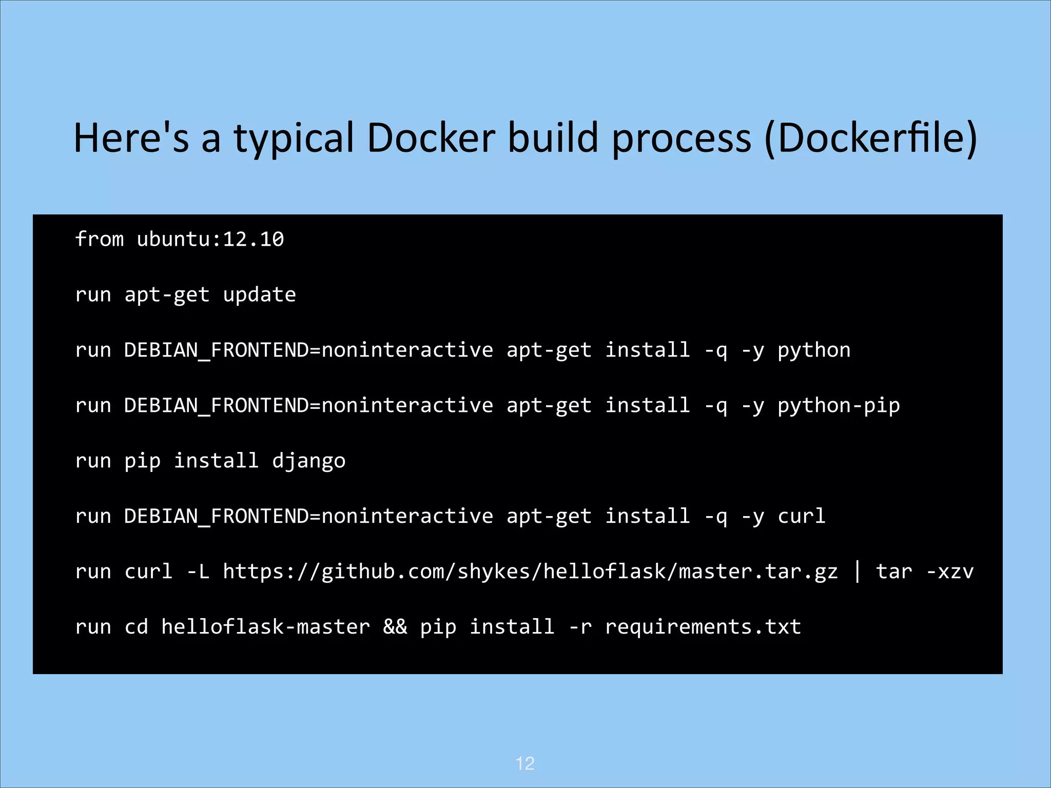 Here's	
  a	
  typical	
  Docker	
  build	
  process	
  (Dockerﬁle)
from	
  ubuntu:12.10	
  
run	
  apt-­‐get	
  update	
  
run	
  DEBIAN_FRONTEND=noninteractive	
  apt-­‐get	
  install	
  -­‐q	
  -­‐y	
  python	
  
run	
  DEBIAN_FRONTEND=noninteractive	
  apt-­‐get	
  install	
  -­‐q	
  -­‐y	
  python-­‐pip	
  
run	
  pip	
  install	
  django	
  
run	
  DEBIAN_FRONTEND=noninteractive	
  apt-­‐get	
  install	
  -­‐q	
  -­‐y	
  curl	
  
run	
  curl	
  -­‐L	
  https://github.com/shykes/helloflask/master.tar.gz	
  |	
  tar	
  -­‐xzv	
  
run	
  cd	
  helloflask-­‐master	
  &&	
  pip	
  install	
  -­‐r	
  requirements.txt

12

 