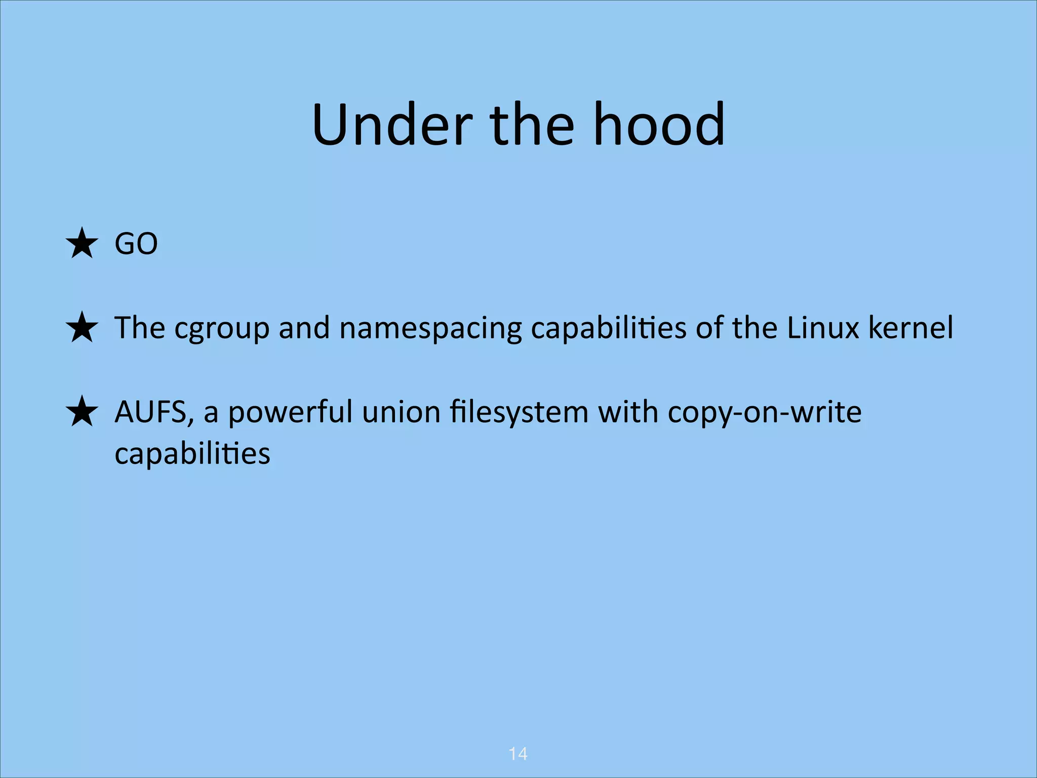 Under	
  the	
  hood
★ GO	
  
★ The	
  cgroup	
  and	
  namespacing	
  capabiliHes	
  of	
  the	
  Linux	
  kernel	
  
★ AUFS,	
  a	
  powerful	
  union	
  ﬁlesystem	
  with	
  copy-­‐on-­‐write	
  
capabiliHes

14

 