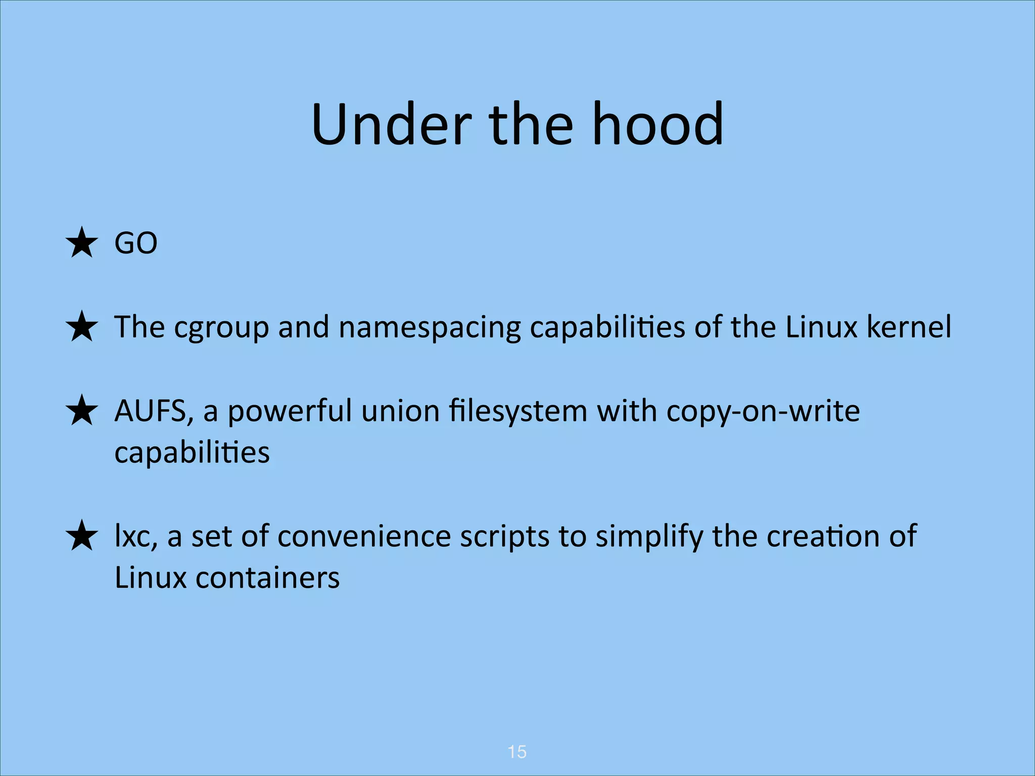 Under	
  the	
  hood
★ GO	
  
★ The	
  cgroup	
  and	
  namespacing	
  capabiliHes	
  of	
  the	
  Linux	
  kernel	
  
★ AUFS,	
  a	
  powerful	
  union	
  ﬁlesystem	
  with	
  copy-­‐on-­‐write	
  
capabiliHes	
  
★ lxc,	
  a	
  set	
  of	
  convenience	
  scripts	
  to	
  simplify	
  the	
  creaHon	
  of	
  
Linux	
  containers

15

 