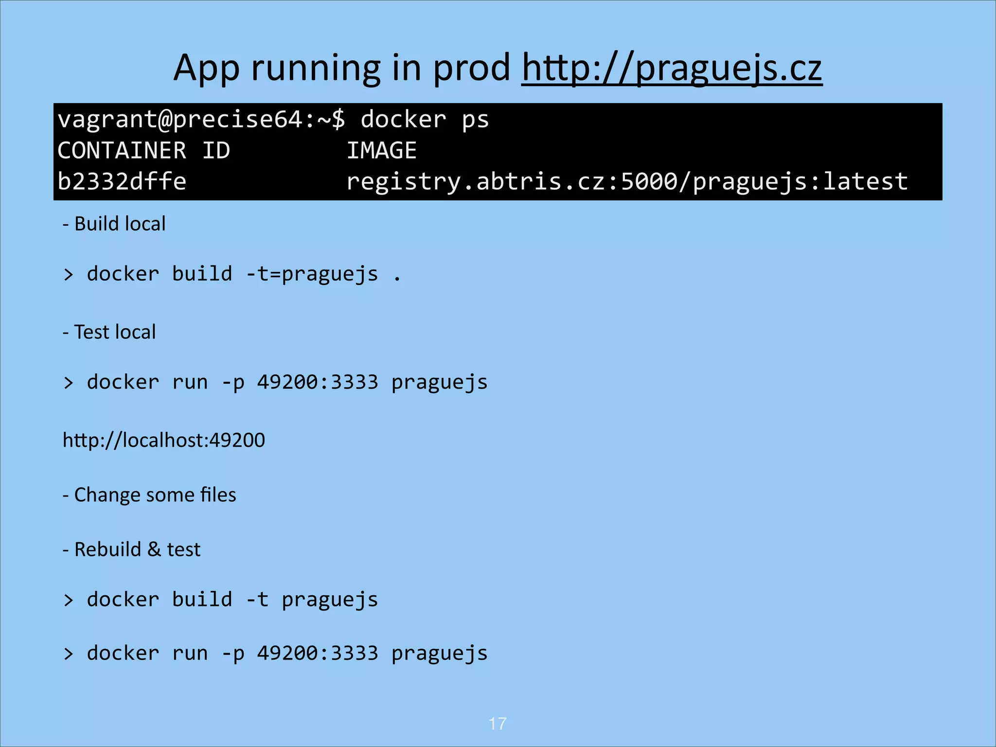 App	
  running	
  in	
  prod	
  hNp://praguejs.cz	
  
!
vagrant@precise64:~$	
  docker	
  ps	
  
!
CONTAINER	
  ID	
  	
  	
  	
  	
  	
  	
  	
  IMAGE	
  	
  	
  	
  	
  	
  	
  	
  	
  	
  	
  	
  	
  	
  	
  	
  	
  	
  	
  	
  	
  	
  	
  	
  	
  	
  	
  	
  	
  	
  	
  	
  	
  	
  	
  	
  
!
b2332dffe	
  	
  	
  	
  	
  	
  	
  	
  	
  	
  	
  registry.abtris.cz:5000/praguejs:latest	
  
-­‐	
  Build	
  local	
  
>	
  docker	
  build	
  -­‐t=praguejs	
  .	
  
-­‐	
  Test	
  local	
  
>	
  docker	
  run	
  -­‐p	
  49200:3333	
  praguejs	
  
hNp://localhost:49200	
  
-­‐	
  Change	
  some	
  ﬁles	
  
-­‐	
  Rebuild	
  &	
  test	
  
>	
  docker	
  build	
  -­‐t	
  praguejs	
  
>	
  docker	
  run	
  -­‐p	
  49200:3333	
  praguejs
17

 