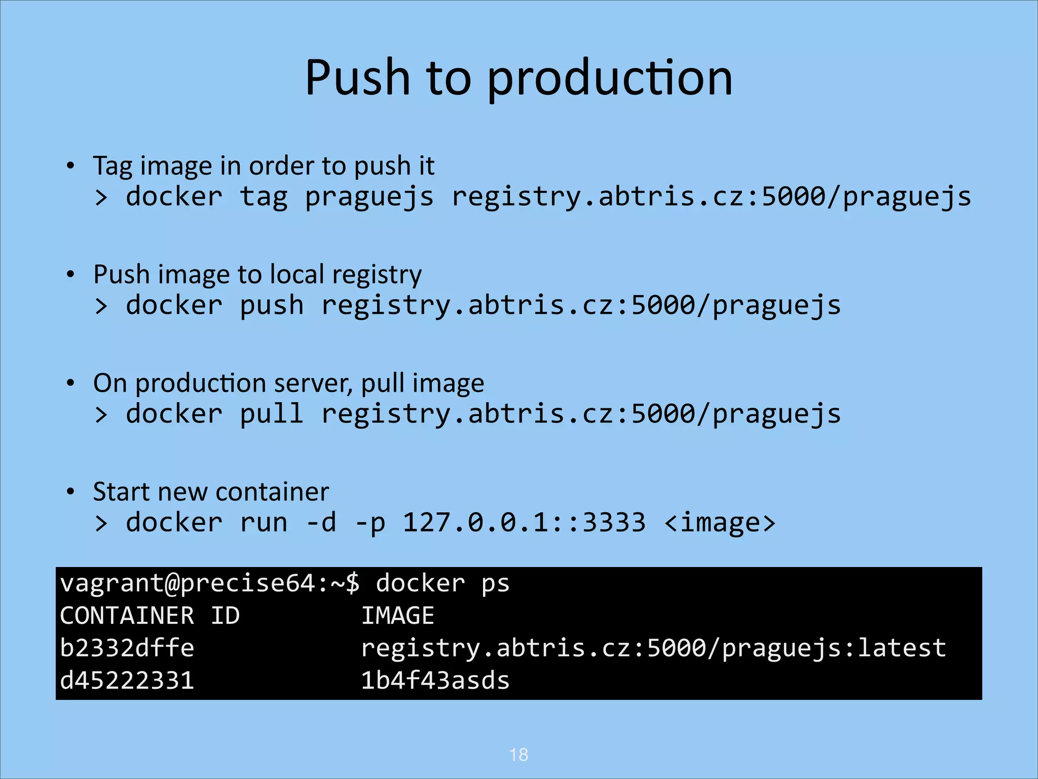 Push	
  to	
  producHon	
  
•

Tag	
  image	
  in	
  order	
  to	
  push	
  it 
>	
  docker	
  tag	
  praguejs	
  registry.abtris.cz:5000/praguejs	
  

•

Push	
  image	
  to	
  local	
  registry 
>	
  docker	
  push	
  registry.abtris.cz:5000/praguejs	
  

•

On	
  producHon	
  server,	
  pull	
  image 
>	
  docker	
  pull	
  registry.abtris.cz:5000/praguejs	
  

•

Start	
  new	
  container	
   
>	
  docker	
  run	
  -­‐d	
  -­‐p	
  127.0.0.1::3333	
  <image>	
  

vagrant@precise64:~$	
  docker	
  ps	
  
• Change	
  conﬁguraHon	
  at	
  nginx/haproxy	
  and	
  restart	
  
CONTAINER	
  ID	
  	
  	
  	
  	
  	
  	
  	
  IMAGE	
  	
  	
  	
  	
  	
  	
  	
  	
  	
  	
  	
  	
  	
  	
  	
  	
  	
  	
  	
  	
  	
  	
  	
  	
  	
  	
  	
  	
  	
  	
  	
  	
  	
  	
  	
  
b2332dffe	
  	
  	
  	
  	
  	
  	
  	
  	
  	
  	
  registry.abtris.cz:5000/praguejs:latest	
  	
  
• See	
  changes	
  live
d45222331	
  	
  	
  	
  	
  	
  	
  	
  	
  	
  	
  1b4f43asds	
  
18

 