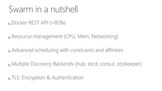 Swarm in a nutshell
 Docker REST API (>85%)
 Resource management (CPU, Mem, Networking)
 Advanced scheduling with constraints and affinities
 Multiple Discovery Backends (hub, etcd, consul, zookeeper)
 TLS: Encryption & Authentication
 