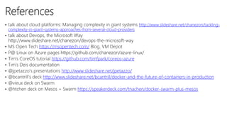 10
3
References
• talk about cloud platforms: Managing complexity in giant systems http://www.slideshare.net/chanezon/tackling-
complexity-in-giant-systems-approaches-from-several-cloud-providers
• talk about Devops, the Microsoft Way
http://www.slideshare.net/chanezon/devops-the-microsoft-way
• MS Open Tech https://msopentech.com/ Blog, VM Depot
• P@ Linux on Azure pages https://github.com/chanezon/azure-linux/
• Tim’s CoreOS tutorial https://github.com/timfpark/coreos-azure
• Tim’s Deis documentation
• @jpetazzo’s presentations http://www.slideshare.net/jpetazzo/
• @bcantrill’s deck http://www.slideshare.net/bcantrill/docker-and-the-future-of-containers-in-production
• @vieux deck on Swarm
• @htchen deck on Mesos + Swarm https://speakerdeck.com/tnachen/docker-swarm-plus-mesos
 