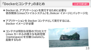 「Dockerとコンテナ」のまとめ
⚫ Docker は、アプリケーションを実行するために必要な
依存関係（Linuxファイルシステム）を、Dokcer イメージにパッケージ化
⚫ アプリケーションを Docker コンテナとして実行するには、
Docker イメージが必要
⚫ コンテナは特別な状態のプロセスで
Linux カーネルの様々な名前空間
（namespace）を分離（isolate）し
起動するもの
18
ここまでの振り返り
 
