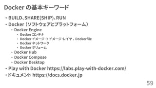Docker の基本キーワード
• BUILD、SHARE(SHIP)、RUN
• Docker （ソフトウェアとプラットフォーム）
• Docker Engine
• Docker コンテナ
• Docker イメージ → イメージ・レイヤ 、 Dockerfile
• Docker ネットワーク
• Docker ボリューム
• Docker Hub
• Docker Compose
• Docker Desktop
• Play with Docker https://labs.play-with-docker.com/
• ドキュメント https://docs.docker.jp
59
 