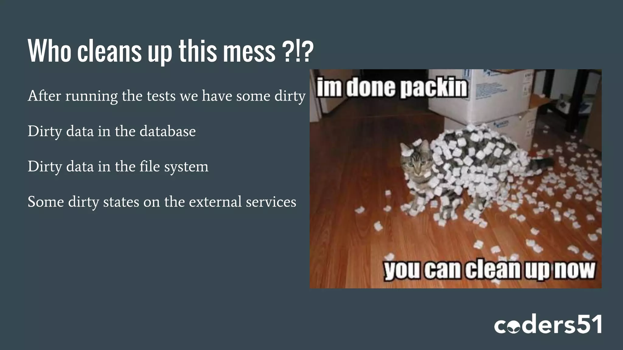 Who cleans up this mess ?!?
After running the tests we have some dirty data
Dirty data in the database
Dirty data in the file system
Some dirty states on the external services
 