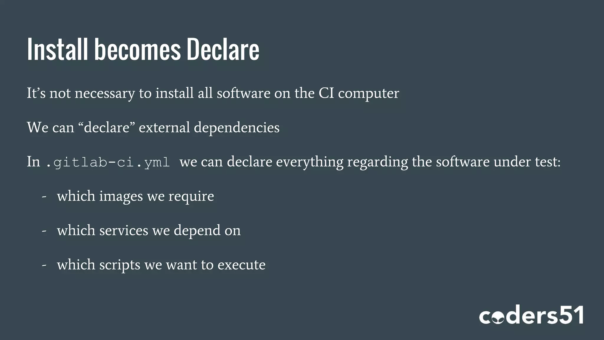 Install becomes Declare
It’s not necessary to install all software on the CI computer
We can “declare” external dependencies
In .gitlab-ci.yml we can declare everything regarding the software under test:
- which images we require
- which services we depend on
- which scripts we want to execute
 