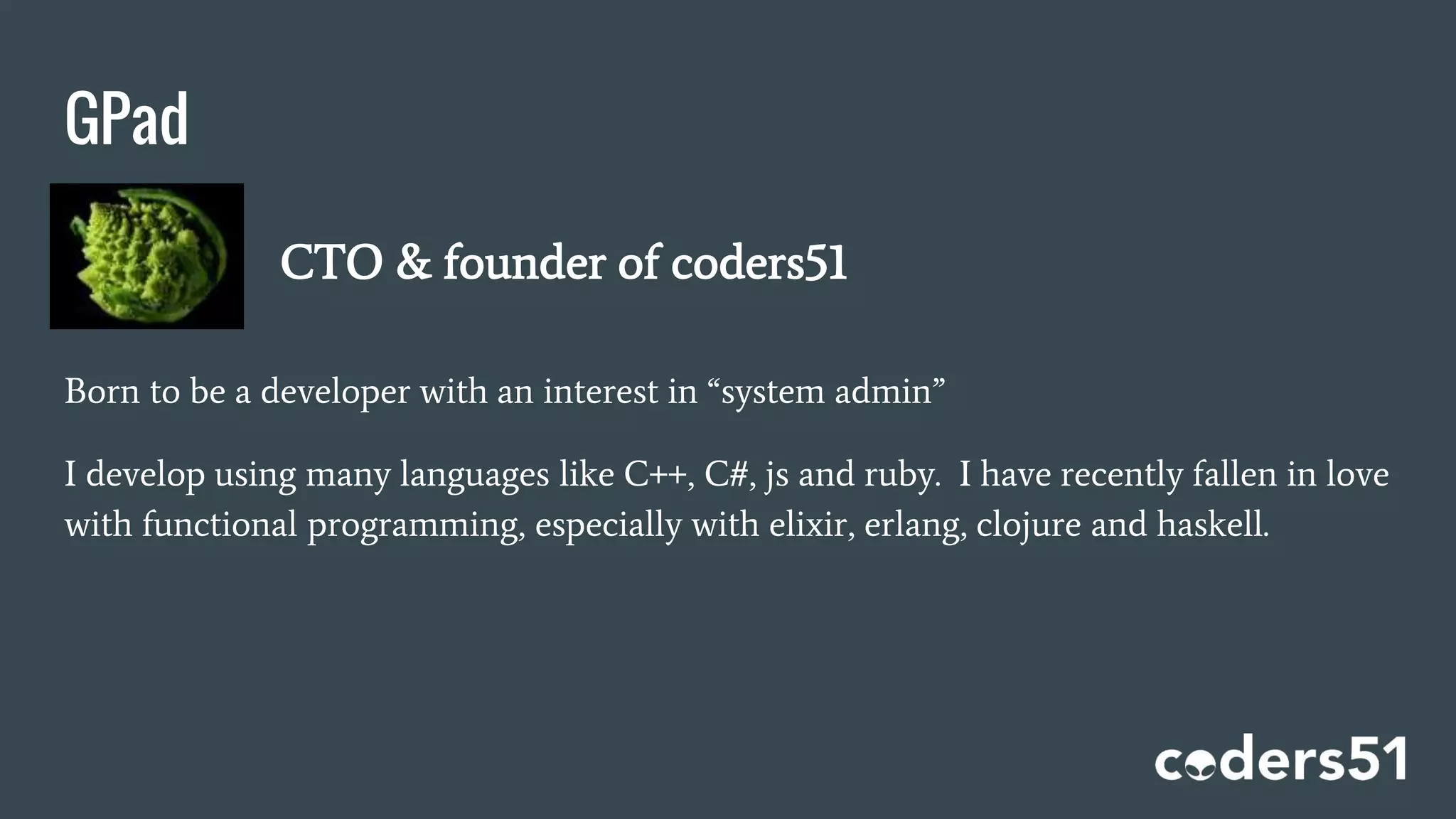 GPad
Born to be a developer with an interest in “system admin”
I develop using many languages like C++, C#, js and ruby. I have recently fallen in love
with functional programming, especially with elixir, erlang, clojure and haskell.
CTO & founder of coders51
 