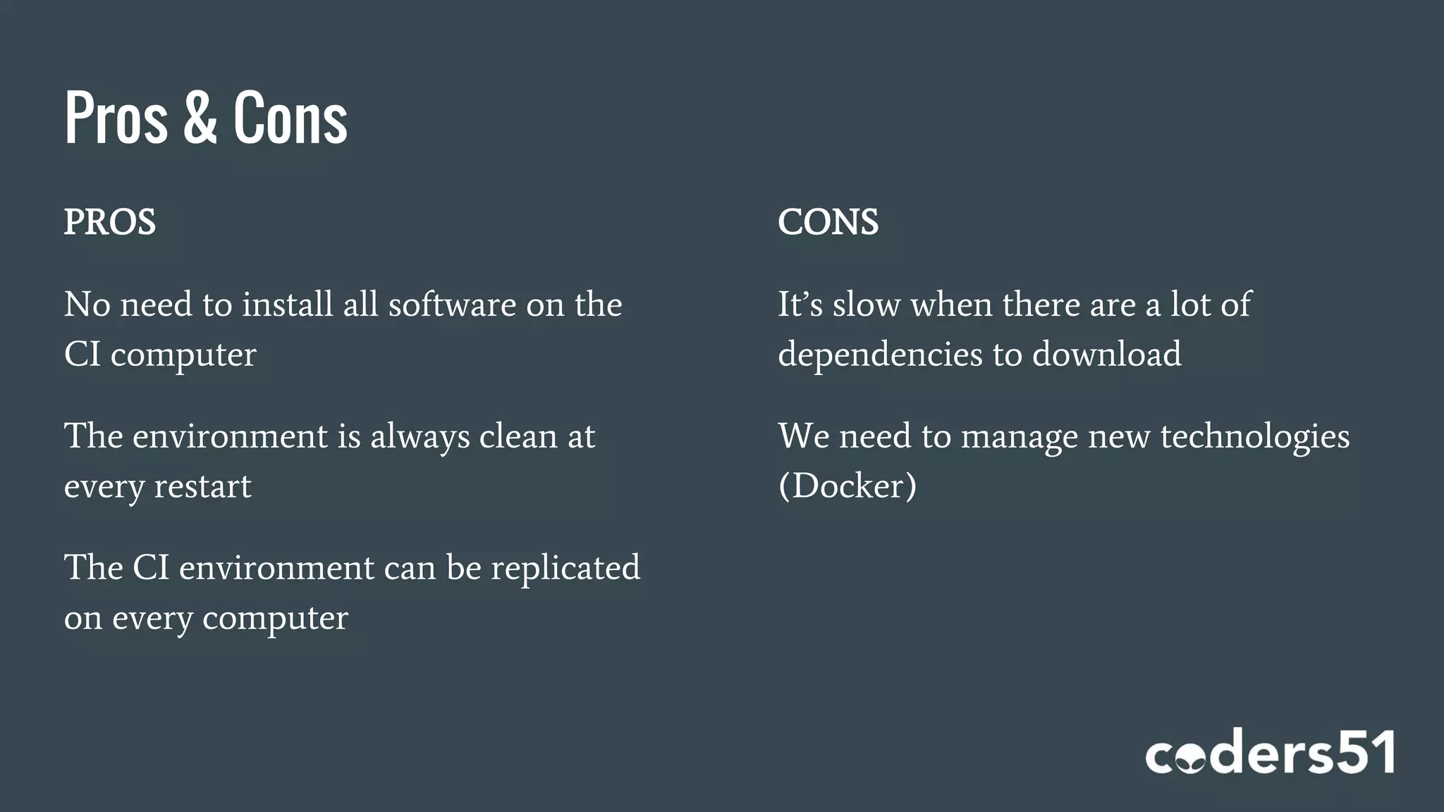 Pros & Cons
PROS
No need to install all software on the
CI computer
The environment is always clean at
every restart
The CI environment can be replicated
on every computer
CONS
It’s slow when there are a lot of
dependencies to download
We need to manage new technologies
(Docker)
 