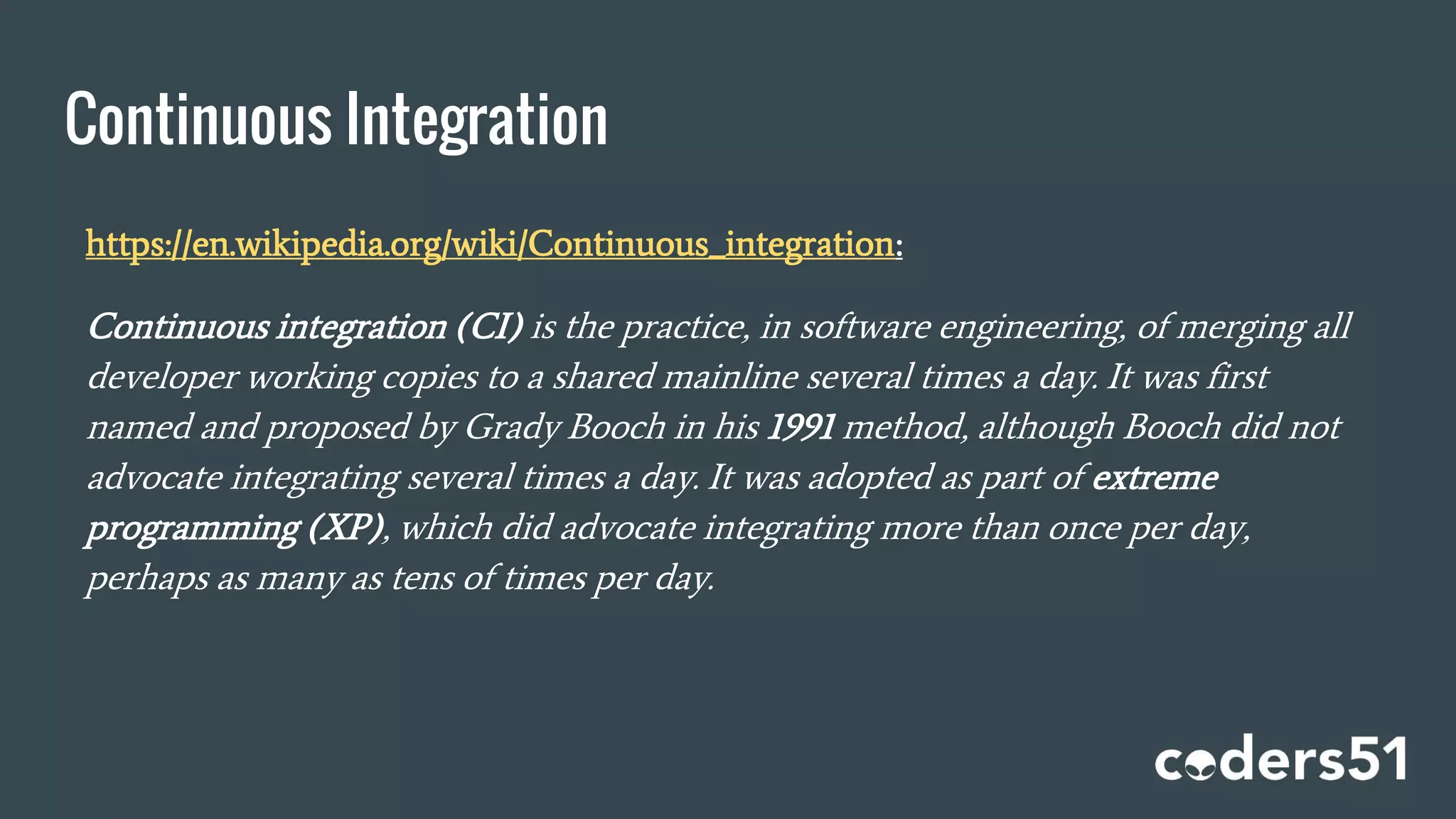 Continuous Integration
https://en.wikipedia.org/wiki/Continuous_integration:
Continuous integration (CI) is the practice, in software engineering, of merging all
developer working copies to a shared mainline several times a day. It was first
named and proposed by Grady Booch in his 1991 method, although Booch did not
advocate integrating several times a day. It was adopted as part of extreme
programming (XP), which did advocate integrating more than once per day,
perhaps as many as tens of times per day.
 