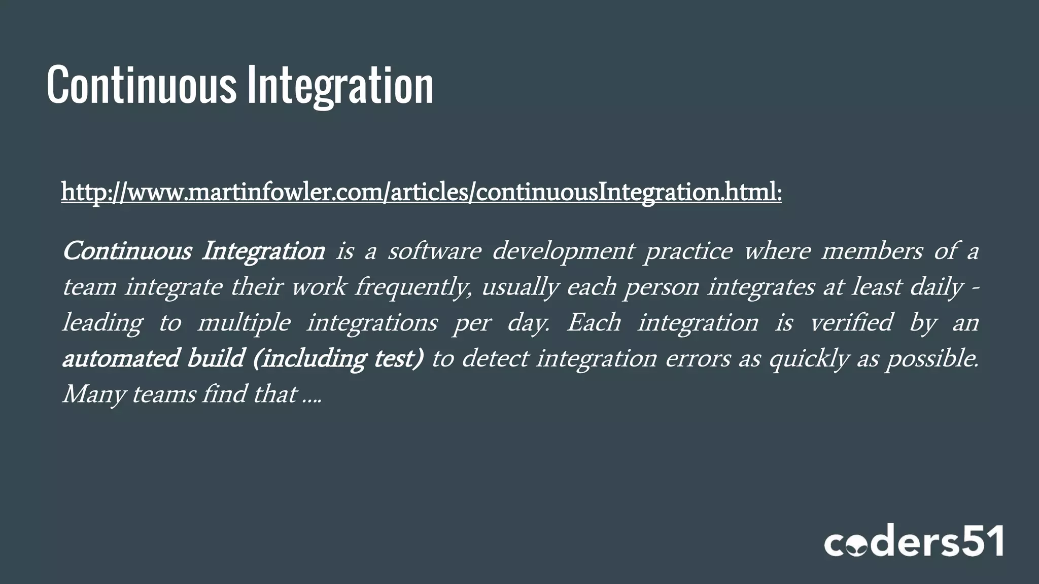 Continuous Integration
http://www.martinfowler.com/articles/continuousIntegration.html:
Continuous Integration is a software development practice where members of a
team integrate their work frequently, usually each person integrates at least daily -
leading to multiple integrations per day. Each integration is verified by an
automated build (including test) to detect integration errors as quickly as possible.
Many teams find that ….
 