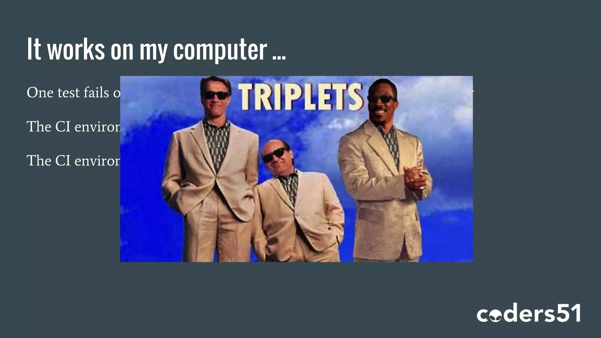 It works on my computer ...
One test fails on the CI computer, but not on the developer’s computer
The CI environment is different from the production environment
The CI environment is different from the development environment
 