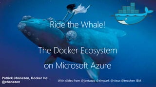 Patrick Chanezon, Docker Inc.
@chanezon
The Docker Ecosystem
With slides from @jpetazzo @timpark @vieux @tnachen IBM
on Microsoft Azure
Ride the Whale!
 