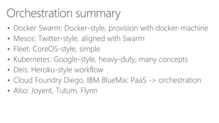 Orchestration summary
• Docker Swarm: Docker-style, provision with docker-machine
• Mesos: Twitter-style, aligned with Swarm
• Fleet: CoreOS-style, simple
• Kubernetes: Google-style, heavy-duty, many concepts
• Deis: Heroku-style workflow
• Cloud Foundry Diego, IBM BlueMix: PaaS -> orchestration
• Also: Joyent, Tutum, Flynn
 