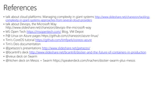 10
3
References
• talk about cloud platforms: Managing complexity in giant systems http://www.slideshare.net/chanezon/tackling-
complexity-in-giant-systems-approaches-from-several-cloud-providers
• talk about Devops, the Microsoft Way
http://www.slideshare.net/chanezon/devops-the-microsoft-way
• MS Open Tech https://msopentech.com/ Blog, VM Depot
• P@ Linux on Azure pages https://github.com/chanezon/azure-linux/
• Tim’s CoreOS tutorial https://github.com/timfpark/coreos-azure
• Tim’s Deis documentation
• @jpetazzo’s presentations http://www.slideshare.net/jpetazzo/
• @bcantrill’s deck http://www.slideshare.net/bcantrill/docker-and-the-future-of-containers-in-production
• @vieux deck on Swarm
• @htchen deck on Mesos + Swarm https://speakerdeck.com/tnachen/docker-swarm-plus-mesos
 