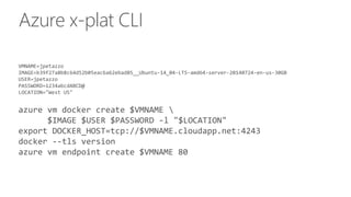 Azure x-plat CLI
VMNAME=jpetazzo
IMAGE=b39f27a8b8c64d52b05eac6a62ebad85__Ubuntu-14_04-LTS-amd64-server-20140724-en-us-30GB
USER=jpetazzo
PASSWORD=1234abcdABCD@
LOCATION="West US"
azure vm docker create $VMNAME 
$IMAGE $USER $PASSWORD -l "$LOCATION"
export DOCKER_HOST=tcp://$VMNAME.cloudapp.net:4243
docker --tls version
azure vm endpoint create $VMNAME 80
 