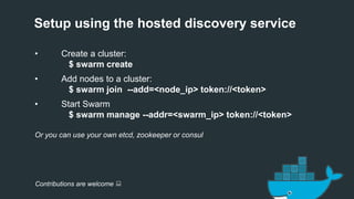 Setup using the hosted discovery service
• Create a cluster:
$ swarm create
• Add nodes to a cluster:
$ swarm join --add=<node_ip> token://<token>
• Start Swarm
$ swarm manage --addr=<swarm_ip> token://<token>
Or you can use your own etcd, zookeeper or consul
Contributions are welcome :
 