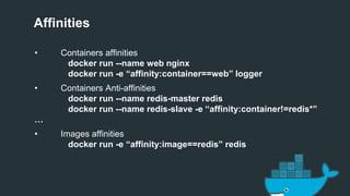 Affinities
• Containers affinities
docker run --name web nginx
docker run -e “affinity:container==web” logger
• Containers Anti-affinities
docker run --name redis-master redis
docker run --name redis-slave -e “affinity:container!=redis*”
…
• Images affinities
docker run -e “affinity:image==redis” redis
 