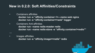 New in 0.2.0: Soft Affinities/Constraints
• Containers affinities
docker run -e “affinity:container~!=—name web nginx
docker run -e “affinity:container==web” logger
• Containers Anti-affinities
docker run --name redis-master redis
docker run --name redis-slave -e “affinity:container!=redis*”
…
• Images affinities
docker run -e “affinity:image==redis” redis
 