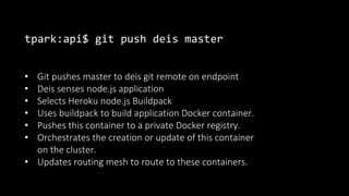 tpark:api$ git push deis master
• Git pushes master to deis git remote on endpoint
• Deis senses node.js application
• Selects Heroku node.js Buildpack
• Uses buildpack to build application Docker container.
• Pushes this container to a private Docker registry.
• Orchestrates the creation or update of this container
on the cluster.
• Updates routing mesh to route to these containers.
 