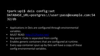 tpark:api$ deis config:set
DATABASE_URL=postgres://user:pass@example.com:54
32/db
• Applications in Deis are configured through environmental
variables.
• MUST READ: http://12factor.net/
• Key point: Code is separated from config.
• Enables generic containers that are configured at runtime.
• Every app container spun up by Deis will have a copy of these
config environmental variables.
 