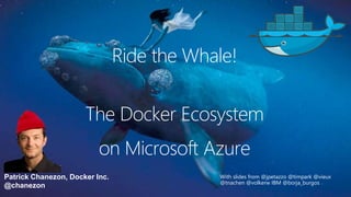 Patrick Chanezon, Docker Inc.
@chanezon
The Docker Ecosystem
With slides from @jpetazzo @timpark @vieux
@tnachen @volkerw IBM @borja_burgos
on Microsoft Azure
Ride the Whale!
 