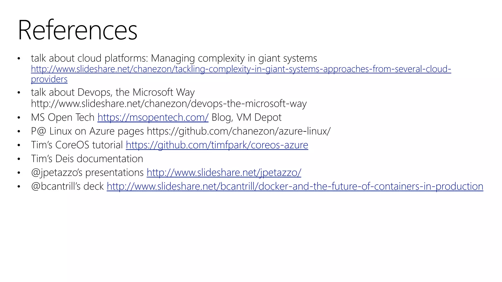 10
3
http://www.slideshare.net/chanezon/tackling-complexity-in-giant-systems-approaches-from-several-cloud-
providers
https://msopentech.com/
https://github.com/timfpark/coreos-azure
http://www.slideshare.net/jpetazzo/
http://www.slideshare.net/bcantrill/docker-and-the-future-of-containers-in-production
 