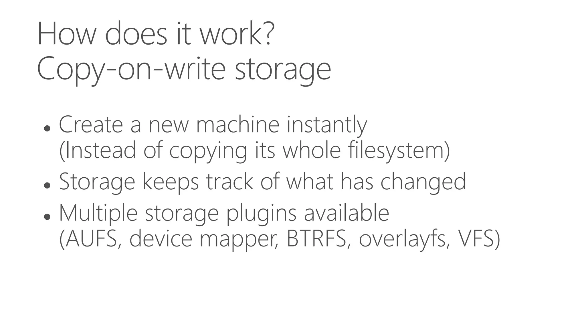 How does it work?
Copy-on-write storage
 Create a new machine instantly
(Instead of copying its whole filesystem)
 Storage keeps track of what has changed
 Multiple storage plugins available
(AUFS, device mapper, BTRFS, overlayfs, VFS)
 