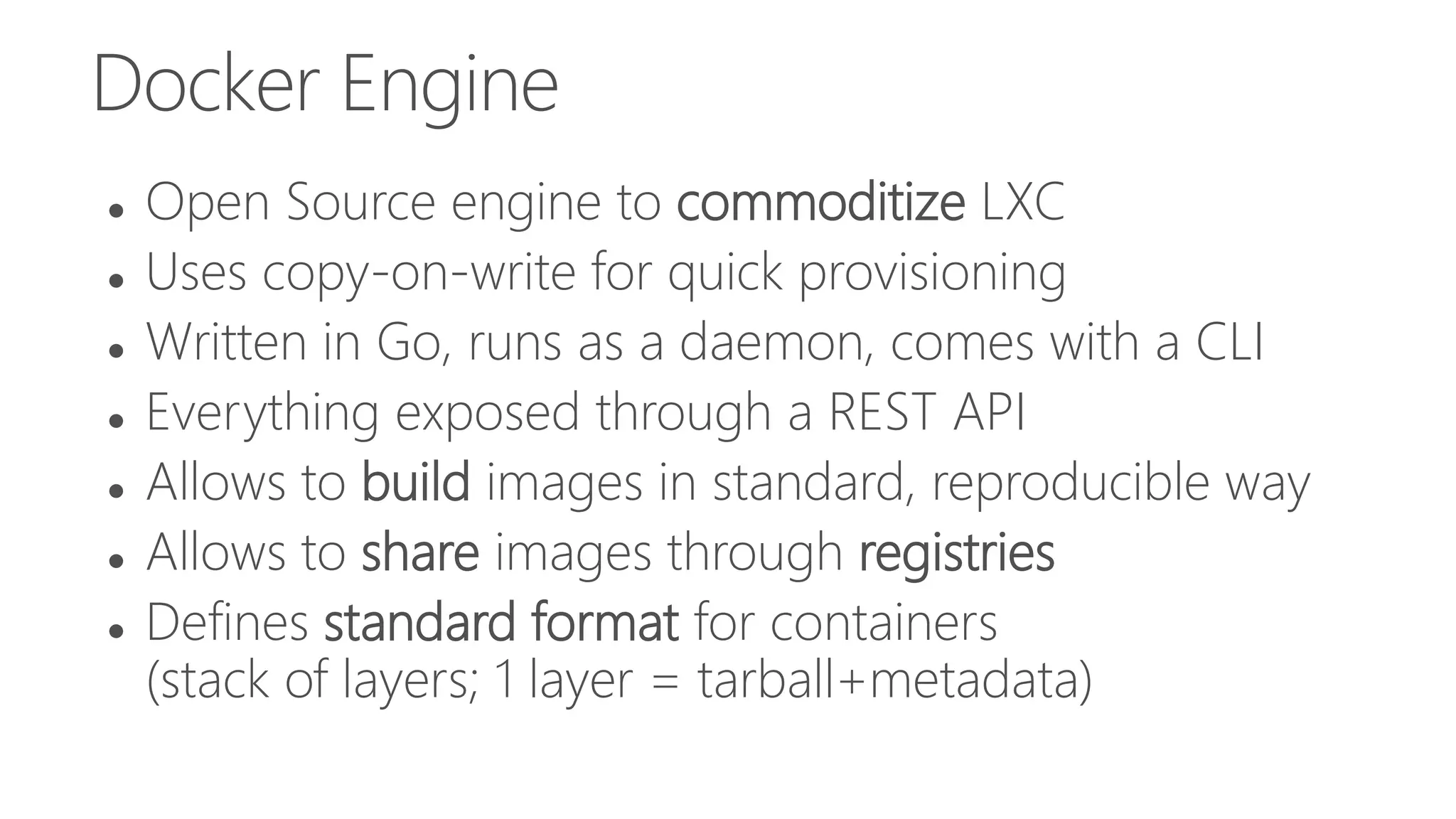 Docker Engine
 Open Source engine to commoditize LXC
 Uses copy-on-write for quick provisioning
 Written in Go, runs as a daemon, comes with a CLI
 Everything exposed through a REST API
 Allows to build images in standard, reproducible way
 Allows to share images through registries
 Defines standard format for containers
(stack of layers; 1 layer = tarball+metadata)
 