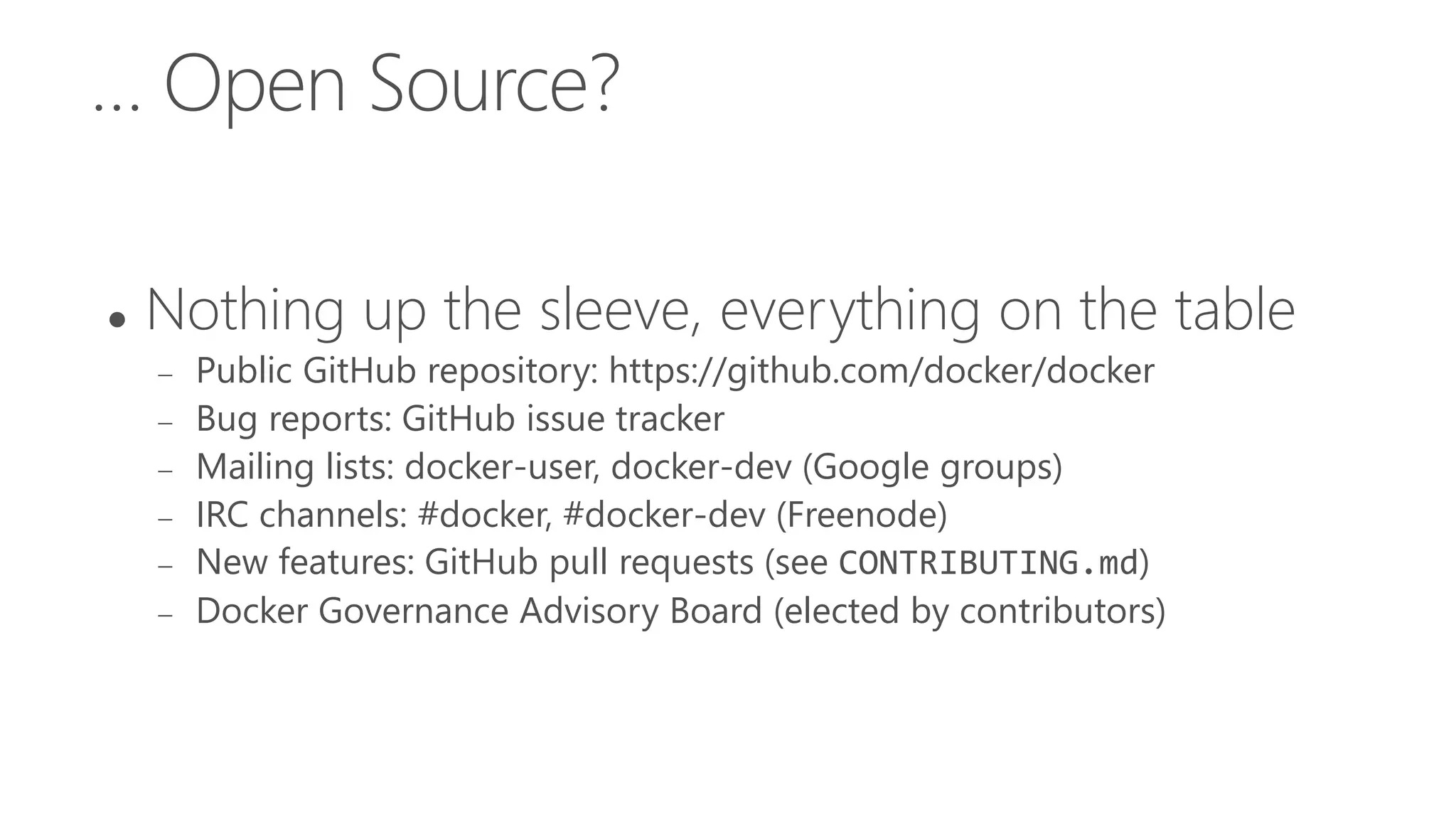 … Open Source?
 Nothing up the sleeve, everything on the table
 Public GitHub repository: https://github.com/docker/docker
 Bug reports: GitHub issue tracker
 Mailing lists: docker-user, docker-dev (Google groups)
 IRC channels: #docker, #docker-dev (Freenode)
 New features: GitHub pull requests (see CONTRIBUTING.md)
 Docker Governance Advisory Board (elected by contributors)
 