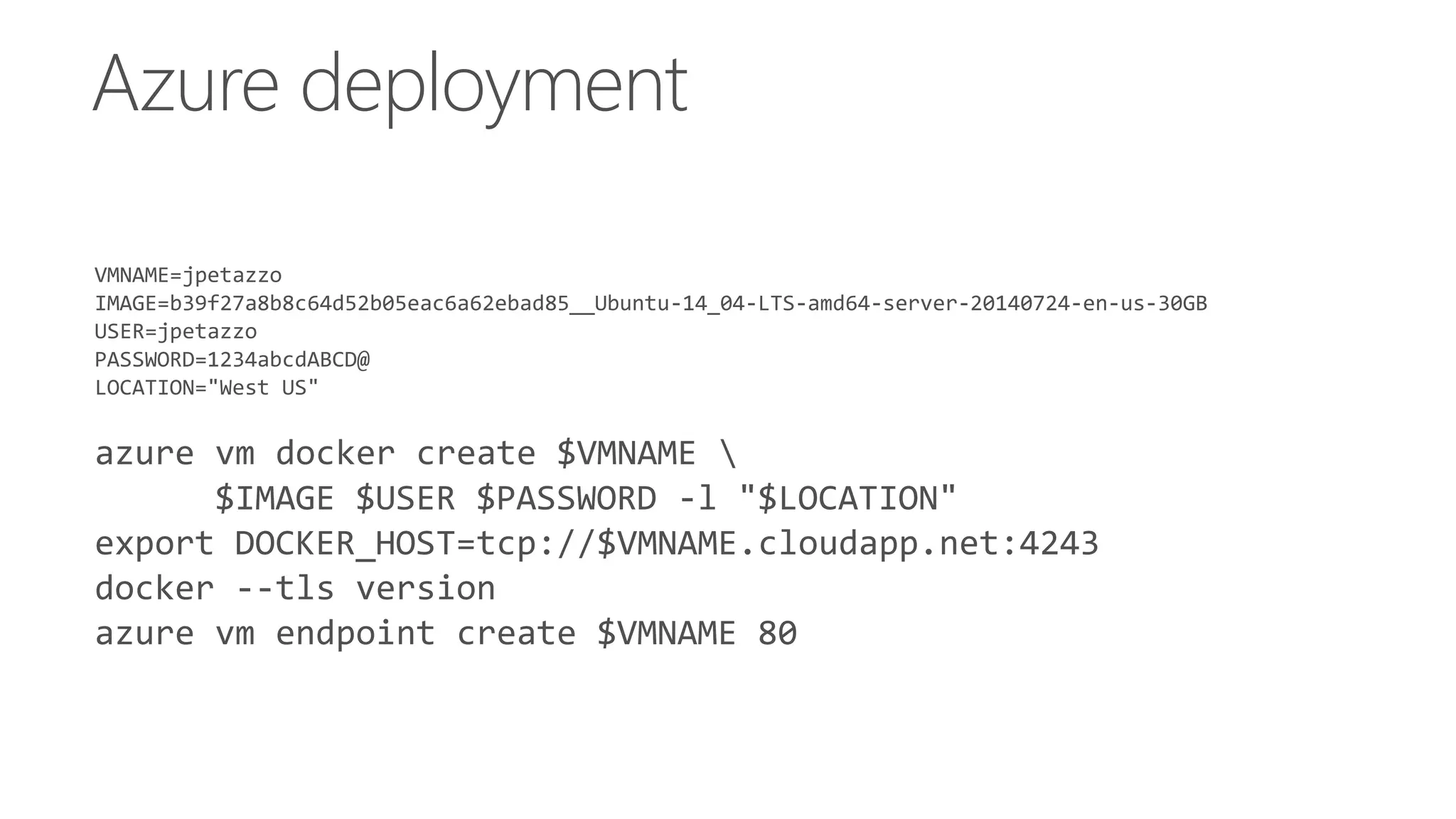 Azure deployment
VMNAME=jpetazzo
IMAGE=b39f27a8b8c64d52b05eac6a62ebad85__Ubuntu-14_04-LTS-amd64-server-20140724-en-us-30GB
USER=jpetazzo
PASSWORD=1234abcdABCD@
LOCATION="West US"
azure vm docker create $VMNAME 
$IMAGE $USER $PASSWORD -l "$LOCATION"
export DOCKER_HOST=tcp://$VMNAME.cloudapp.net:4243
docker --tls version
azure vm endpoint create $VMNAME 80
 