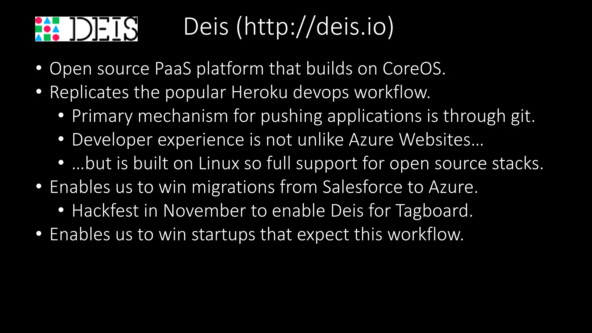Deis (http://deis.io)
• Open source PaaS platform that builds on CoreOS.
• Replicates the popular Heroku devops workflow.
• Primary mechanism for pushing applications is through git.
• Developer experience is not unlike Azure Websites…
• …but is built on Linux so full support for open source stacks.
• Enables us to win migrations from Salesforce to Azure.
• Hackfest in November to enable Deis for Tagboard.
• Enables us to win startups that expect this workflow.
 