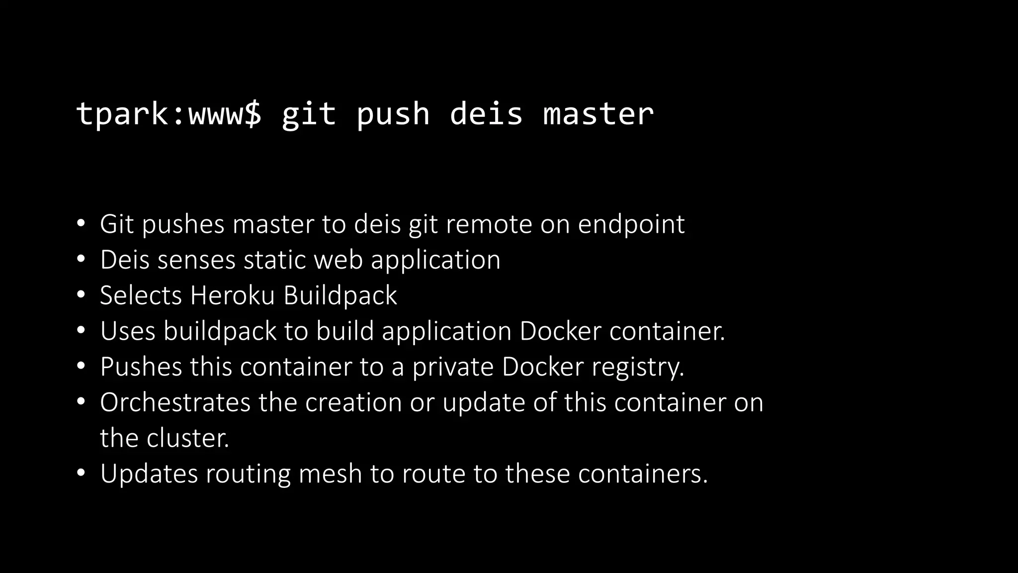 tpark:www$ git push deis master
• Git pushes master to deis git remote on endpoint
• Deis senses static web application
• Selects Heroku Buildpack
• Uses buildpack to build application Docker container.
• Pushes this container to a private Docker registry.
• Orchestrates the creation or update of this container on
the cluster.
• Updates routing mesh to route to these containers.
 
